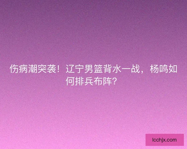 伤病潮突袭！辽宁男篮背水一战，杨鸣如何排兵布阵？