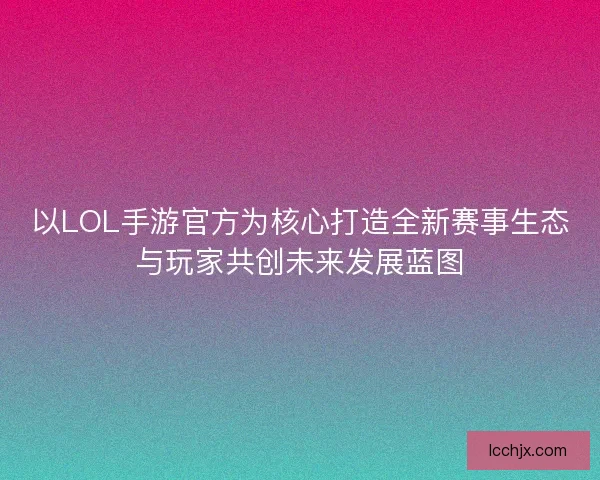 以LOL手游官方为核心打造全新赛事生态与玩家共创未来发展蓝图