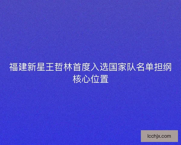 福建新星王哲林首度入选国家队名单担纲核心位置