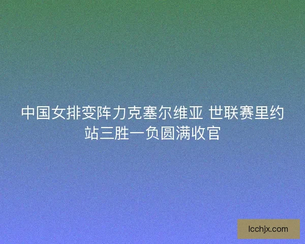 中国女排变阵力克塞尔维亚 世联赛里约站三胜一负圆满收官