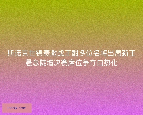 斯诺克世锦赛激战正酣多位名将出局新王悬念陡增决赛席位争夺白热化