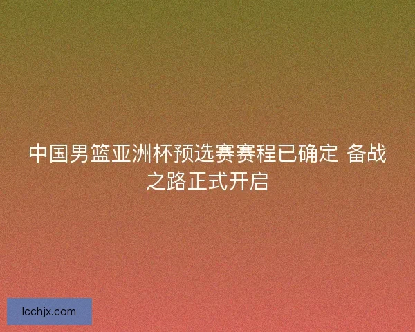 中国男篮亚洲杯预选赛赛程已确定 备战之路正式开启