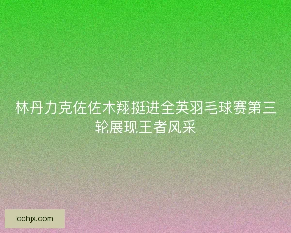 林丹力克佐佐木翔挺进全英羽毛球赛第三轮展现王者风采