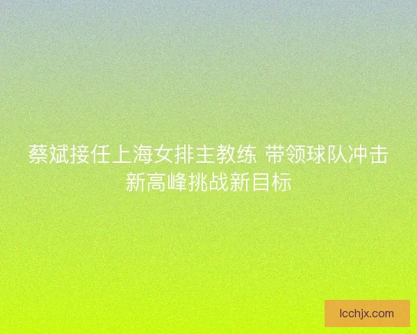 蔡斌接任上海女排主教练 带领球队冲击新高峰挑战新目标