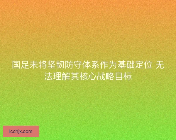 国足未将坚韧防守体系作为基础定位 无法理解其核心战略目标